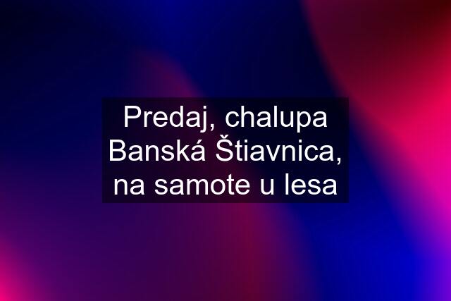 Predaj, chalupa Banská Štiavnica, na samote u lesa