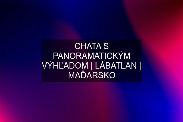 CHATA S PANORAMATICKÝM VÝHĽADOM | LÁBATLAN | MAĎARSKO