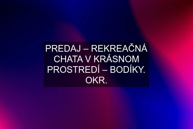 PREDAJ – REKREAČNÁ CHATA V KRÁSNOM PROSTREDÍ – BODÍKY. OKR.