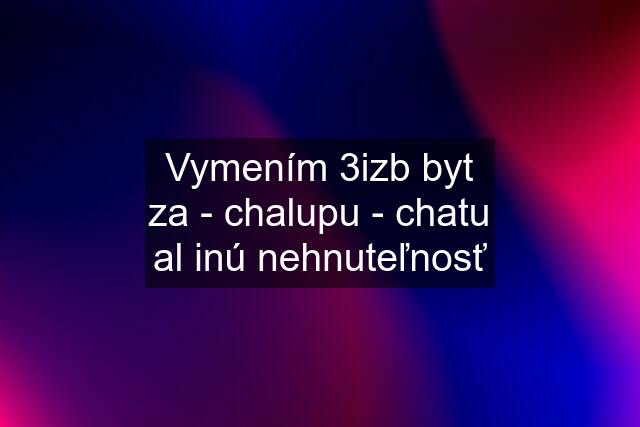 Vymením 3izb byt za - chalupu - chatu al inú nehnuteľnosť