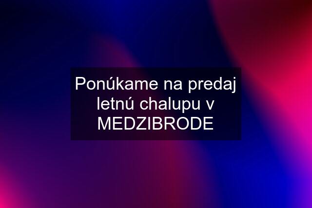 Ponúkame na predaj letnú chalupu v MEDZIBRODE