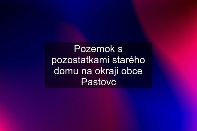 Pozemok s pozostatkami starého domu na okraji obce Pastovc