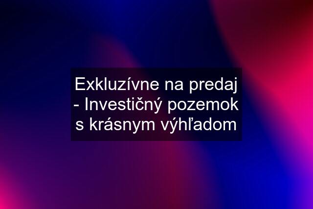 Exkluzívne na predaj - Investičný pozemok s krásnym výhľadom