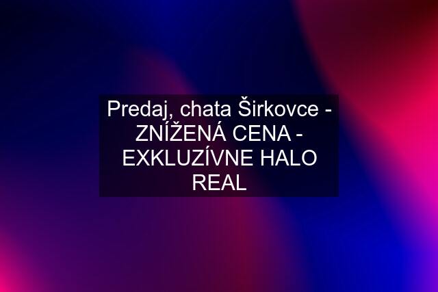 Predaj, chata Širkovce - ZNÍŽENÁ CENA - EXKLUZÍVNE HALO REAL