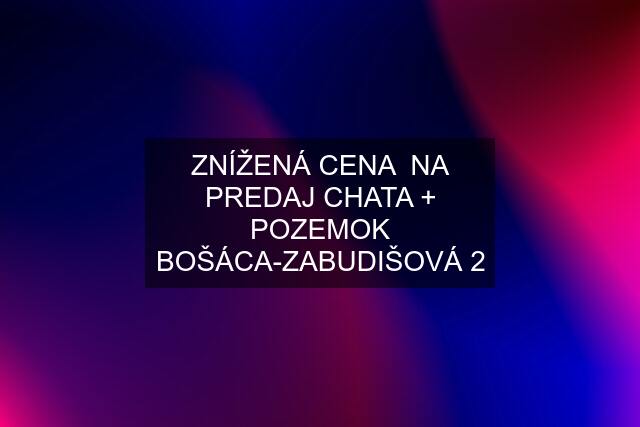 ZNÍŽENÁ CENA  NA PREDAJ CHATA + POZEMOK BOŠÁCA-ZABUDIŠOVÁ 2