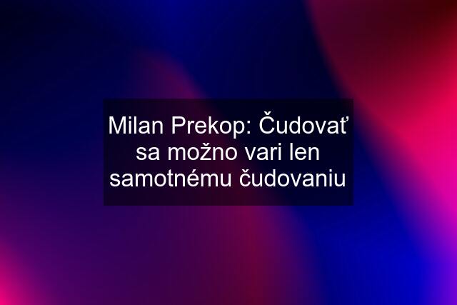 Milan Prekop: Čudovať sa možno vari len samotnému čudovaniu