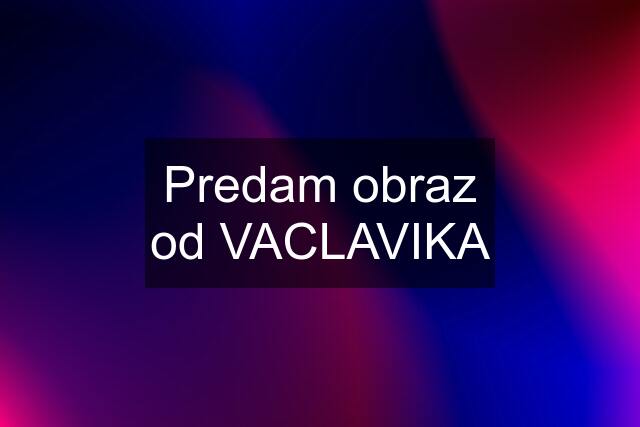 Predam obraz od VACLAVIKA