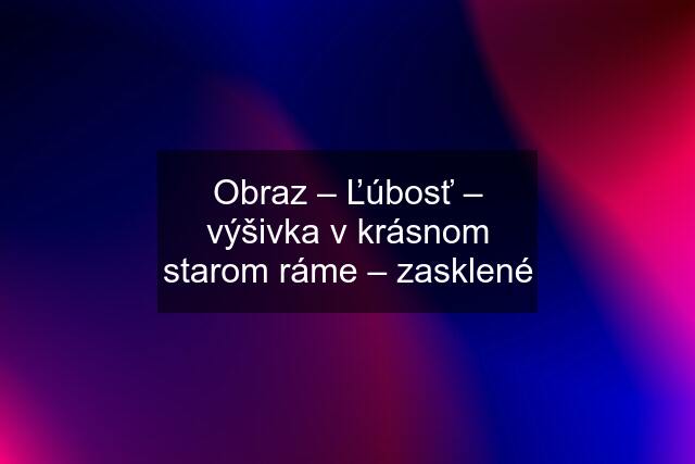 Obraz – Ľúbosť – výšivka v krásnom starom ráme – zasklené