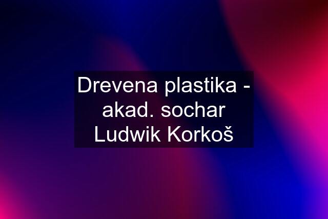 Drevena plastika - akad. sochar Ludwik Korkoš