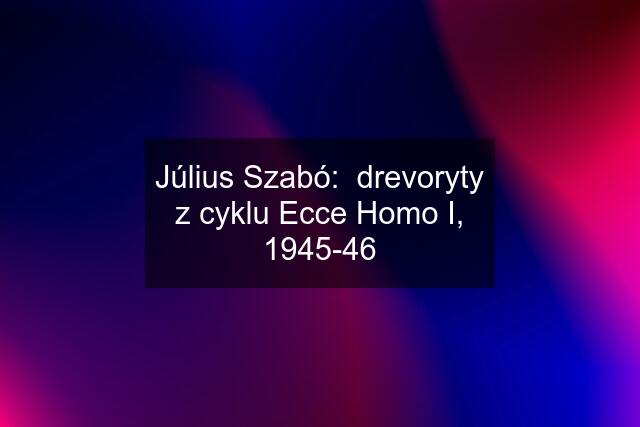 Július Szabó:  drevoryty z cyklu Ecce Homo I, 1945-46