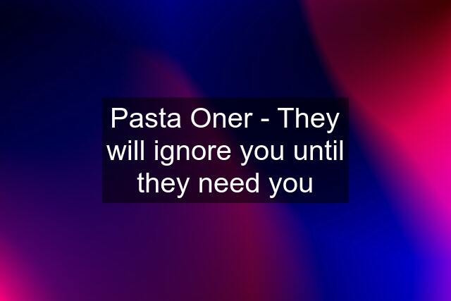 Pasta Oner - They will ignore you until they need you