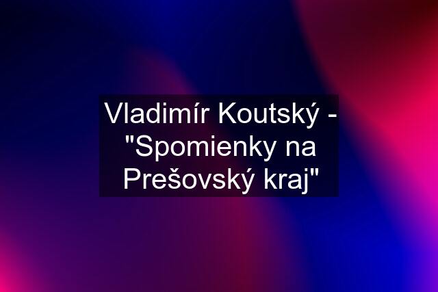 Vladimír Koutský - "Spomienky na Prešovský kraj"