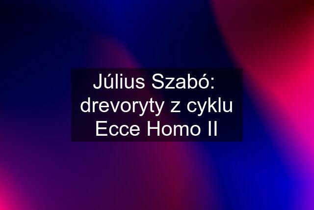 Július Szabó:  drevoryty z cyklu Ecce Homo II