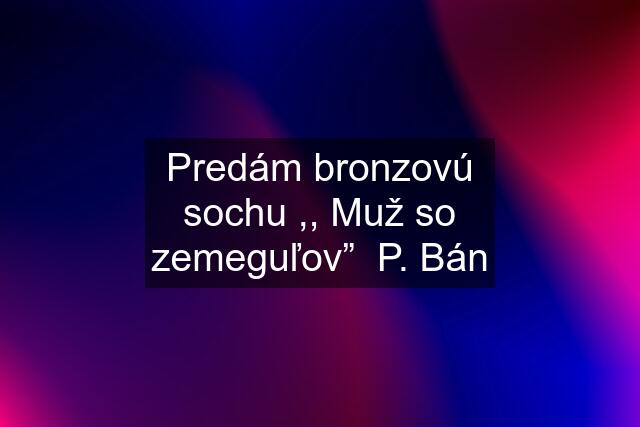 Predám bronzovú sochu ,, Muž so zemeguľov”  P. Bán