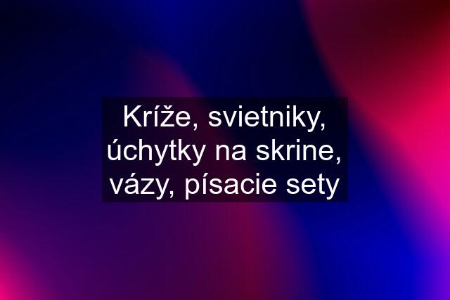 Kríže, svietniky, úchytky na skrine, vázy, písacie sety