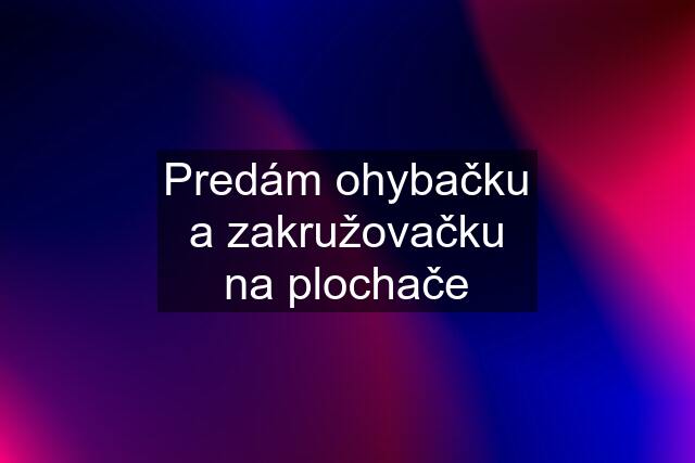 Predám ohybačku a zakružovačku na plochače