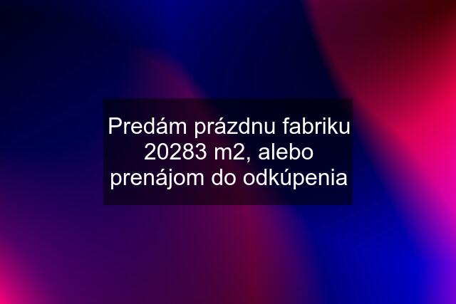 Predám prázdnu fabriku 20283 m2, alebo prenájom do odkúpenia