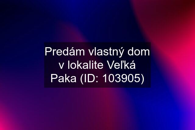 Predám vlastný dom v lokalite Veľká Paka (ID: 103905)