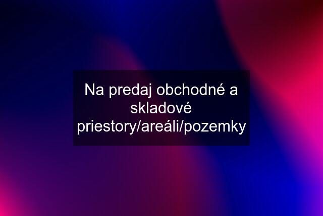 Na predaj obchodné a skladové priestory/areáli/pozemky