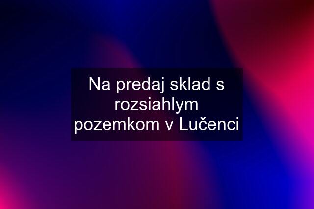 Na predaj sklad s rozsiahlym pozemkom v Lučenci