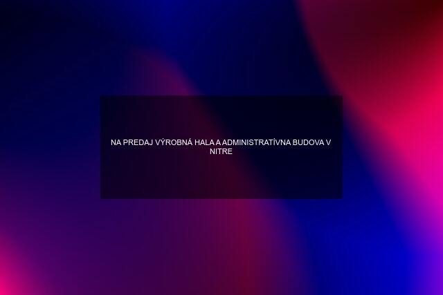 NA PREDAJ VÝROBNÁ HALA A ADMINISTRATÍVNA BUDOVA V NITRE