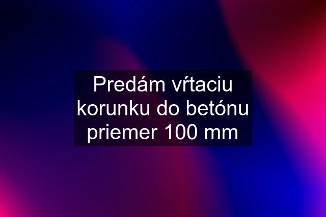 Predám vŕtaciu korunku do betónu priemer 100 mm