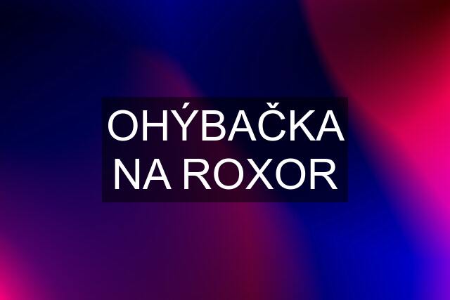 OHÝBAČKA NA ROXOR