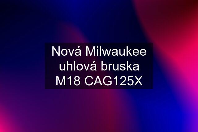 Nová Milwaukee uhlová bruska M18 CAG125X