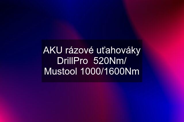 AKU rázové uťahováky DrillPro  520Nm/ Mustool 1000/1600Nm