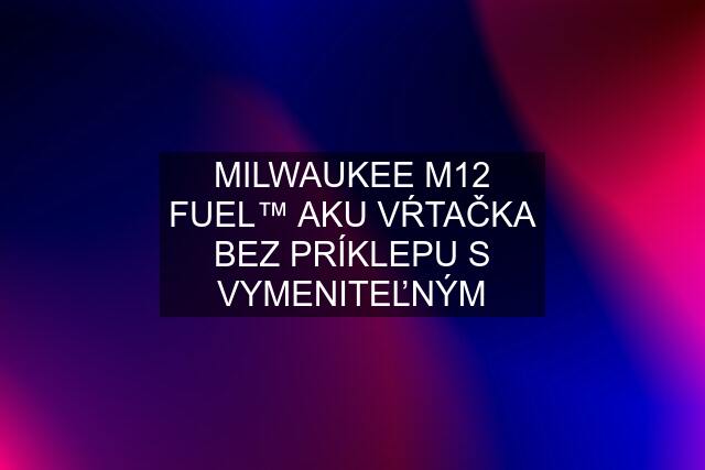 MILWAUKEE M12 FUEL™ AKU VŔTAČKA BEZ PRÍKLEPU S VYMENITEĽNÝM