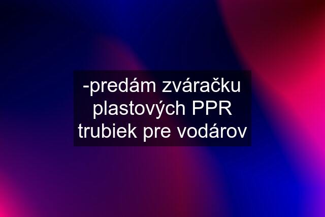 -predám zváračku plastových PPR trubiek pre vodárov