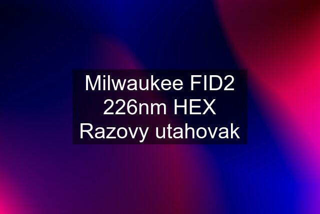 Milwaukee FID2 226nm HEX Razovy utahovak