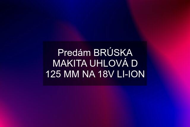 Predám BRÚSKA MAKITA UHLOVÁ D 125 MM NA 18V LI-ION