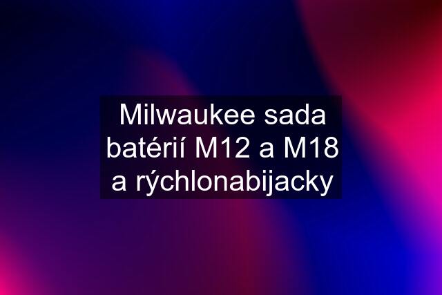 Milwaukee sada batérií M12 a M18 a rýchlonabijacky