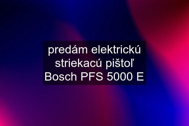 predám elektrickú striekacú pištoľ Bosch PFS 5000 E