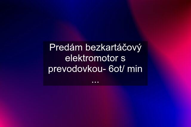 Predám bezkartáčový elektromotor s prevodovkou- 6ot/ min ...