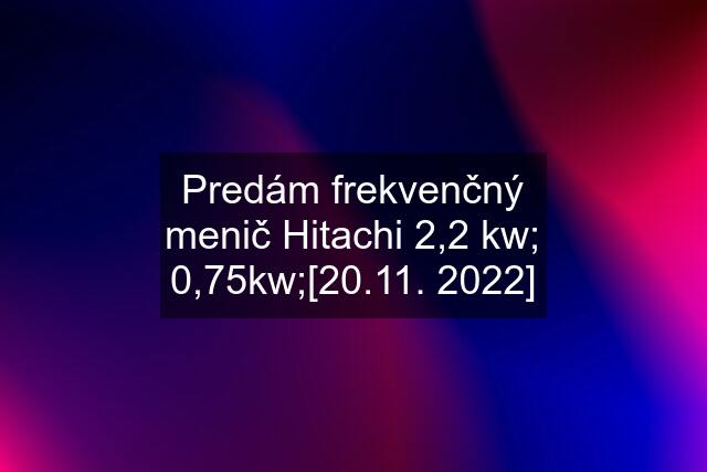 Predám frekvenčný menič Hitachi 2,2 kw; 0,75kw;[20.11. 2022]