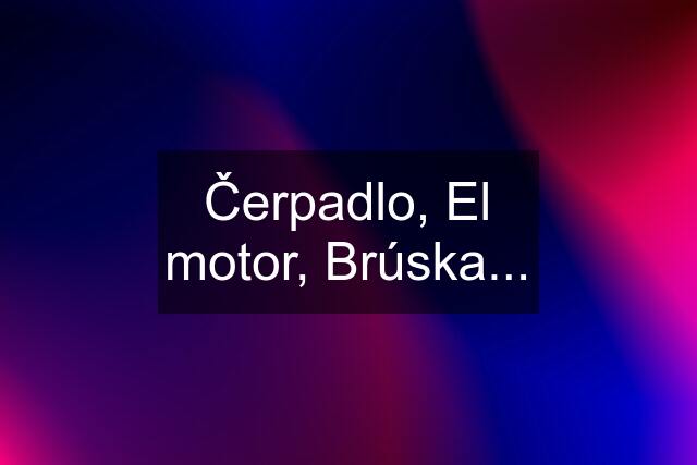 Čerpadlo, El motor, Brúska...