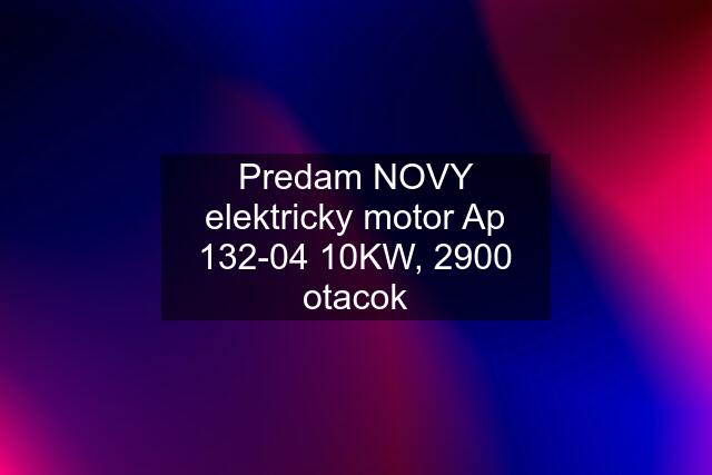 Predam NOVY elektricky motor Ap 132-04 10KW, 2900 otacok