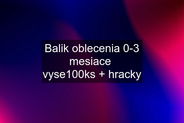 Balik oblecenia 0-3 mesiace  vyse100ks + hracky