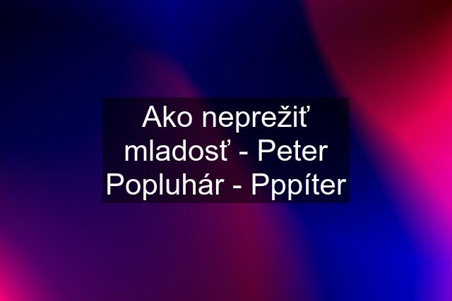 Ako neprežiť mladosť - Peter Popluhár - Pppíter