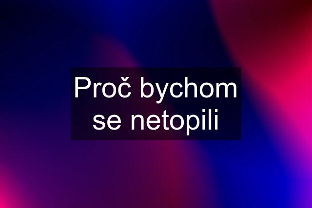 Proč bychom se netopili