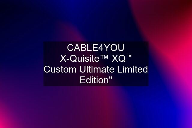 CABLE4YOU X-Quisite™ XQ " Custom Ultimate Limited Edition"