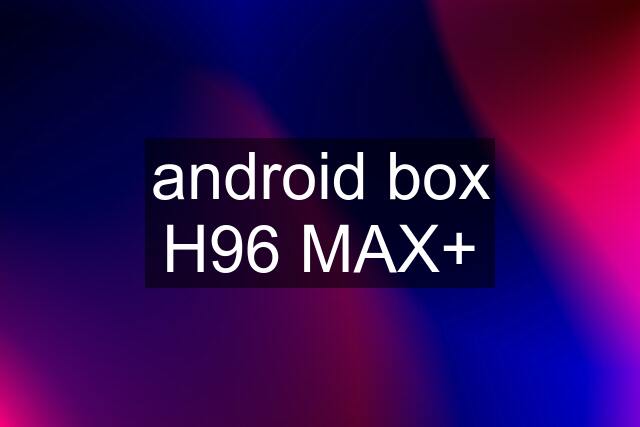 android box H96 MAX+