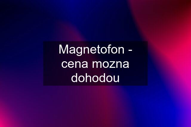 Magnetofon - cena mozna dohodou