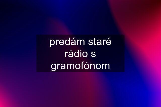 predám staré rádio s gramofónom