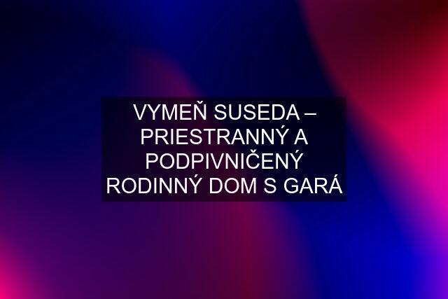 VYMEŇ SUSEDA – PRIESTRANNÝ A PODPIVNIČENÝ RODINNÝ DOM S GARÁ