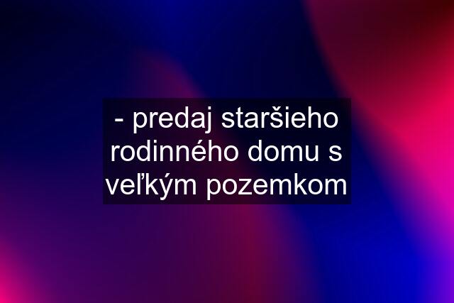 - predaj staršieho rodinného domu s veľkým pozemkom