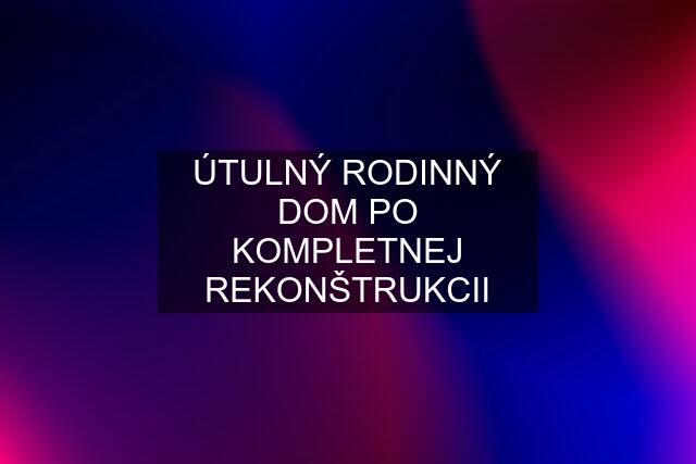 ÚTULNÝ RODINNÝ DOM PO KOMPLETNEJ REKONŠTRUKCII