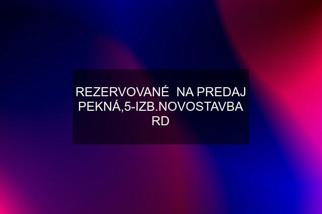 REZERVOVANÉ  NA PREDAJ PEKNÁ,5-IZB.NOVOSTAVBA RD